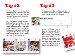 Tip #2
	
  

Du kan ﬂytte rundt på dine
opslagstavler (rækkefølgen de
ligger i) på din proﬁl ved at
”trække” dem, mens du holder
musen nede.

Du kan også ændre forsidebilledet på din tavle ved at
trykke på ”change cover” på
selve forsidebilledet. Det kan
gøre meget for helhedsindtrykket, når man lander på
din proﬁlside. Du kan evt vælge
fo r s i d e b i l l e d e r m e d t e k s t
henover, hvis du har lyst.


	
  

Tip #3
	
  

Du kan ændre i din proﬁlbeskrivelse ved
at trykke på den lille blyant i nederste
højre hjørne af proﬁlen området

	
  

	
  

Inde i opslagstavlerne
kan du derimod ikke
ﬂytte rundt på pinnenes
placering. Det senest
pinnede motiv ligger
først, og medmindre du
ændrer det, er det det
billede man ser som
”forside” på de forskellige boards på proﬁlen.	
  

 