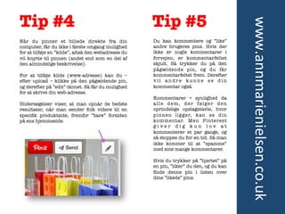 Tip #5

Når du pinner et billede direkte fra din
computer, får du ikke i første omgang mulighed
for at tilføje en ”kilde”, altså den webadresse du
vil knytte til pinnen (andet end som en del af
den almindelige beskrivelse).

For at tilføje kilde (www-adresse) kan du –
efter upload – klikke på den pågældende pin,
og derefter på ”edit”-ikonet. Så får du mulighed
for at skrive din web-adresse.

Undersøgelser viser, at man opnår de bedste
resultater, når man sender folk videre til en
speciﬁk produktside, fremfor ”bare” forsiden
på ens hjemmeside.	
  

Du kan kommentere og ”like”
andre brugeres pins. Hvis der
ikke er nogle kommentarer i
forvejen, er kommentarfeltet
skjult. Så trykker du på den
pågældende pin, og du får
kommentarfeltet frem. Derefter
vil andre kunne se din
kommentar også.

Kommentarer = synlighed da
alle dem, der følger den
oprindelige opslagstavle, hvor
pinnen ligger, kan se din
kommentar. Men Pinterest
giver dig kun lov at
kommenterer et par gange, og
så stoppes du for en tid. Så man
ikke kommer til at ”spamme”
med sine mange kommentarer.

Hvis du trykker på ”hjertet” på
en pin, ”liker” du den, og du kan
ﬁnde denne pin i listen over
dine ”likede” pins. 	
  

	
  

	
  

www.annmarienielsen.co.uk	
  

Tip #4

 