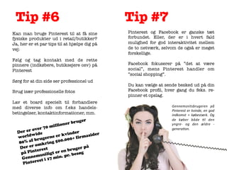 Tip #6
	
  

Kan man bruge Pinterest til at få sine
fysiske produkter ud i retail/butikker?
Ja, her er et par tips til at hjælpe dig på
vej:

Følg og tag kontakt med de rette
pinnere (indkøbere, butiksejere osv) på
Pinterest

Sørg for at din side ser professionel ud

Brug især professionelle fotos

Lav et board specielt til forhandlere
med diverse info om f.eks handelsbetingelser, kontaktinformationer, mm.

uger

ner br
m i lli o

ver 70
o
D e r e r ide
nder
ldw
asider
er kvi
wor
gerne 0.000+ firm
f br u
80% a mkring 50
o
Der er rest
er på
te
n brug g
på Pin sniligt er e r. besø
p
m
Genne st i 17 min.
e
Pinter

Tip #7
	
  

Pinterest og Facebook er ganske tæt
forbundet. Eller, der er i hvert fald
mulighed for god interaktivitet mellem
de to netværk, selvom de også er meget
forskellige.

Facebook fokuserer på ”det at være
social”, mens Pinterest handler om
”social shopping”.

Du kan vælge at sende besked ud på din
Facebook proﬁl, hver gang du feks. repinner et opslag. 



Gennemsnitsbrugeren	
   på	
  
Pinterest	
   er	
   kvinde,	
   en	
   god	
  
indkomst	
   =	
   købestærk.	
   Og	
  
de	
   køber	
   både	
   :l	
   den	
  
yngre-­‐	
   og	
   den	
   ældre	
   -­‐	
  	
  
genera:on.	
  

 