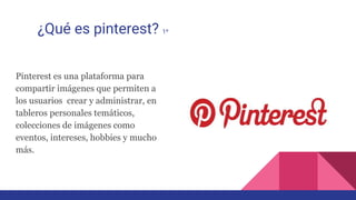 ¿Qué es pinterest? 1º
Pinterest es una plataforma para
compartir imágenes que permiten a
los usuarios crear y administrar, en
tableros personales temáticos,
colecciones de imágenes como
eventos, intereses, hobbies y mucho
más.
 