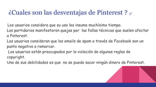 ¿Cuales son las desventajas de Pinterest ? 5º
Los usuarios considera que su uso les insume muchísimo tiempo.
Los partidarios manifestaron quejas por las fallas técnicas que suelen afectar
a Pinterest.
Los usuarios consideran que los emails de spam a través de Facebook son un
punto negativo a remarcar.
Los usuarios están preocupados por la violación de algunas reglas de
copyright.
Una de sus debilidades es que no se puede sacar ningún dinero de Pinterest.
 