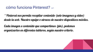 cómo funciona Pinterest? 31º
º Pinterest nos permite recopilar contenido (solo imagenes y video)
desde la web. Nuestro equipo o atraves de nuestro dispositivos móviles.
Cada imagen o contenido que compartimos (pin), podemos
organizarlos en diferentes tableros, según nuestro criterio.
 