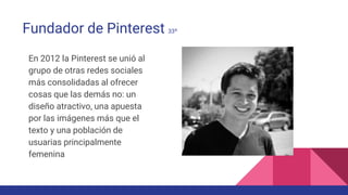 Fundador de Pinterest 33º
En 2012 la Pinterest se unió al
grupo de otras redes sociales
más consolidadas al ofrecer
cosas que las demás no: un
diseño atractivo, una apuesta
por las imágenes más que el
texto y una población de
usuarias principalmente
femenina
 