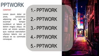 1.- PPTWORK
2.- PPTWORK
3.- PPTWORK
4.- PPTWORK
5.- PPTWORK
PPTWORK
CONTENT
Lorem ipsum dolor sit
amet, consectetur
adipiscing elit, sed do
eiusmod tempor
incididunt ut labore et
dolore magna aliqua. Ut
enim ad minim veniam,
quis nostrud exercitation
ullamco laboris nisi ut
aliquip ex ea commodo
consequat.
 