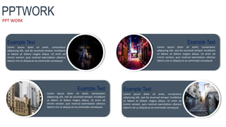 PPT WORK
PPTWORK
Example Text
Lorem ipsum dolor sit amet, consectetur
adipiscing elit, sed do eiusmod tempor incididunt
ut labore et dolore magna aliqua. Ut enim ad
minim veniam, quis nostrud exercitation ullamco
laboris nisi ut aliquip ex ea commodo consequat.
Example Text
Lorem ipsum dolor sit amet, consectetur
adipiscing elit, sed do eiusmod tempor incididunt
ut labore et dolore magna aliqua. Ut enim ad
minim veniam, quis nostrud exercitation ullamco
laboris nisi ut aliquip ex ea commodo consequat.
Example Text
Lorem ipsum dolor sit amet, consectetur
adipiscing elit, sed do eiusmod tempor incididunt
ut labore et dolore magna aliqua. Ut enim ad
minim veniam, quis nostrud exercitation ullamco
laboris nisi ut aliquip ex ea commodo consequat.
Example Text
Lorem ipsum dolor sit amet, consectetur
adipiscing elit, sed do eiusmod tempor incididunt
ut labore et dolore magna aliqua. Ut enim ad
minim veniam, quis nostrud exercitation ullamco
laboris nisi ut aliquip ex ea commodo consequat.
 