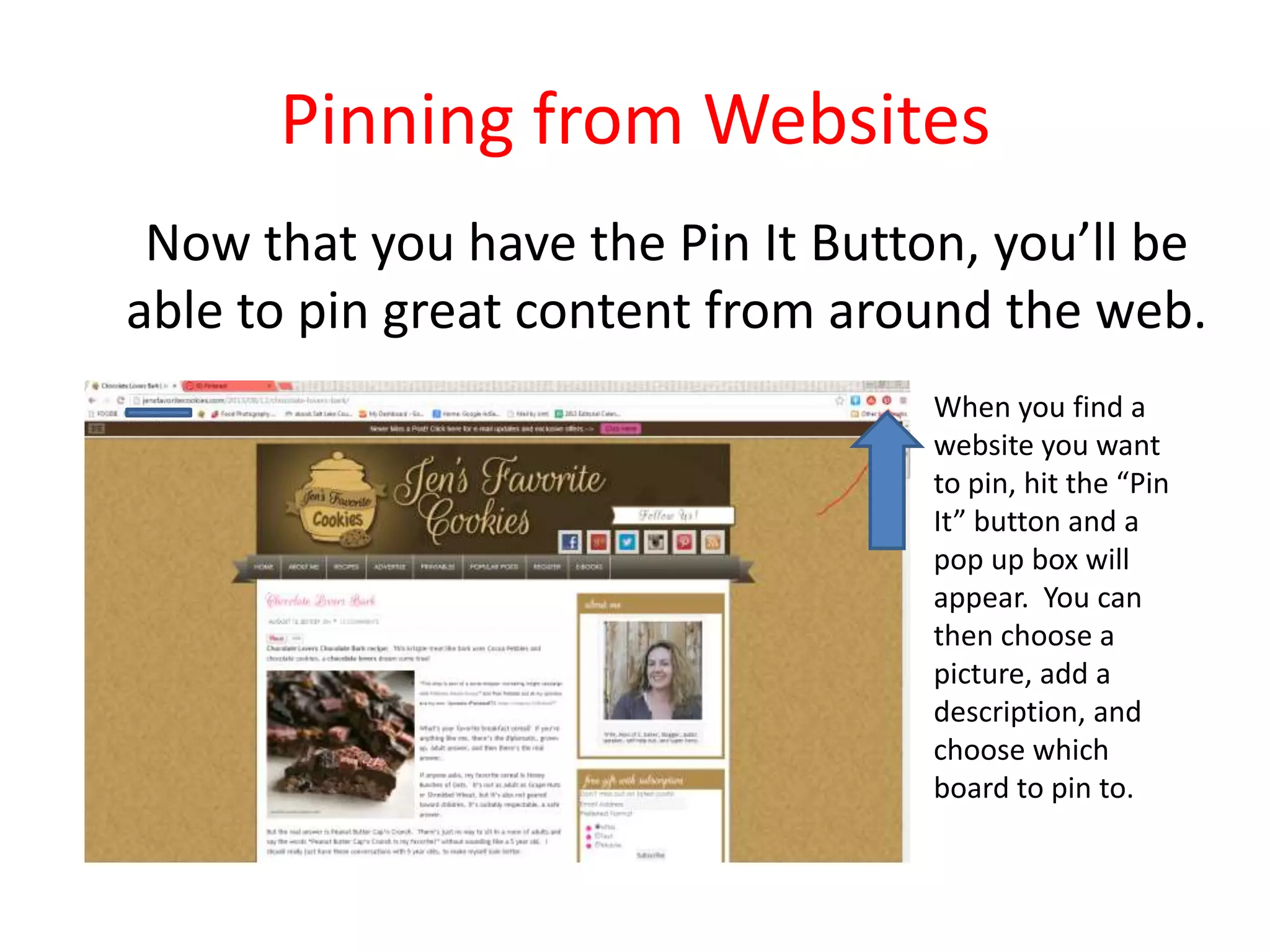 Pinning from Websites
Now that you have the Pin It Button, you’ll be
able to pin great content from around the web.
When you find a
website you want
to pin, hit the “Pin
It” button and a
pop up box will
appear. You can
then choose a
picture, add a
description, and
choose which
board to pin to.
 