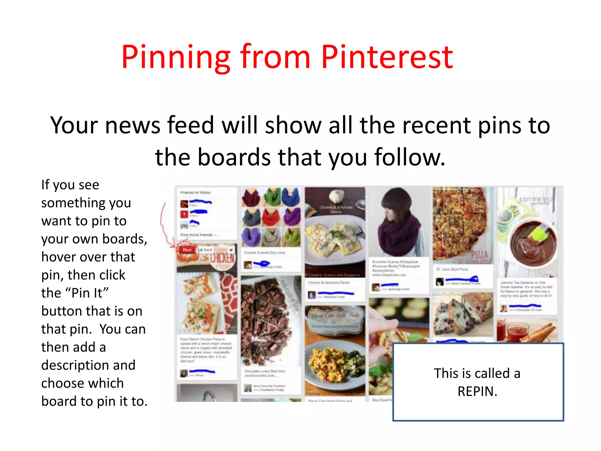 Pinning from Pinterest
Your news feed will show all the recent pins to
the boards that you follow.
If you see
something you
want to pin to
your own boards,
hover over that
pin, then click
the “Pin It”
button that is on
that pin. You can
then add a
description and
choose which
board to pin it to.
This is called a
REPIN.
 