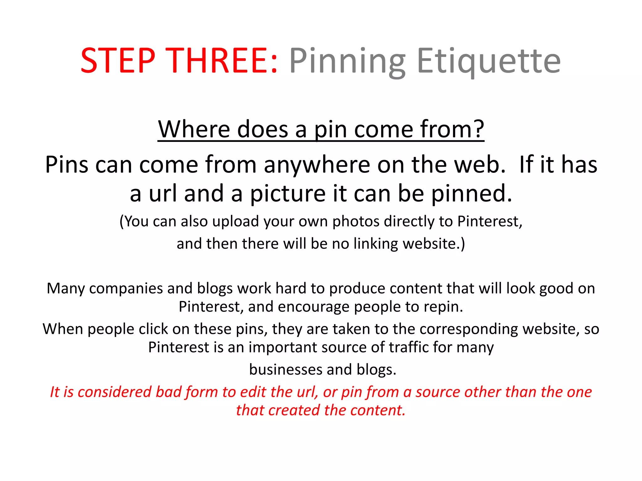 STEP THREE: Pinning Etiquette
Where does a pin come from?
Pins can come from anywhere on the web. If it has
a url and a picture it can be pinned.
(You can also upload your own photos directly to Pinterest,
and then there will be no linking website.)
Many companies and blogs work hard to produce content that will look good on
Pinterest, and encourage people to repin.
When people click on these pins, they are taken to the corresponding website, so
Pinterest is an important source of traffic for many
businesses and blogs.
It is considered bad form to edit the url, or pin from a source other than the one
that created the content.
 