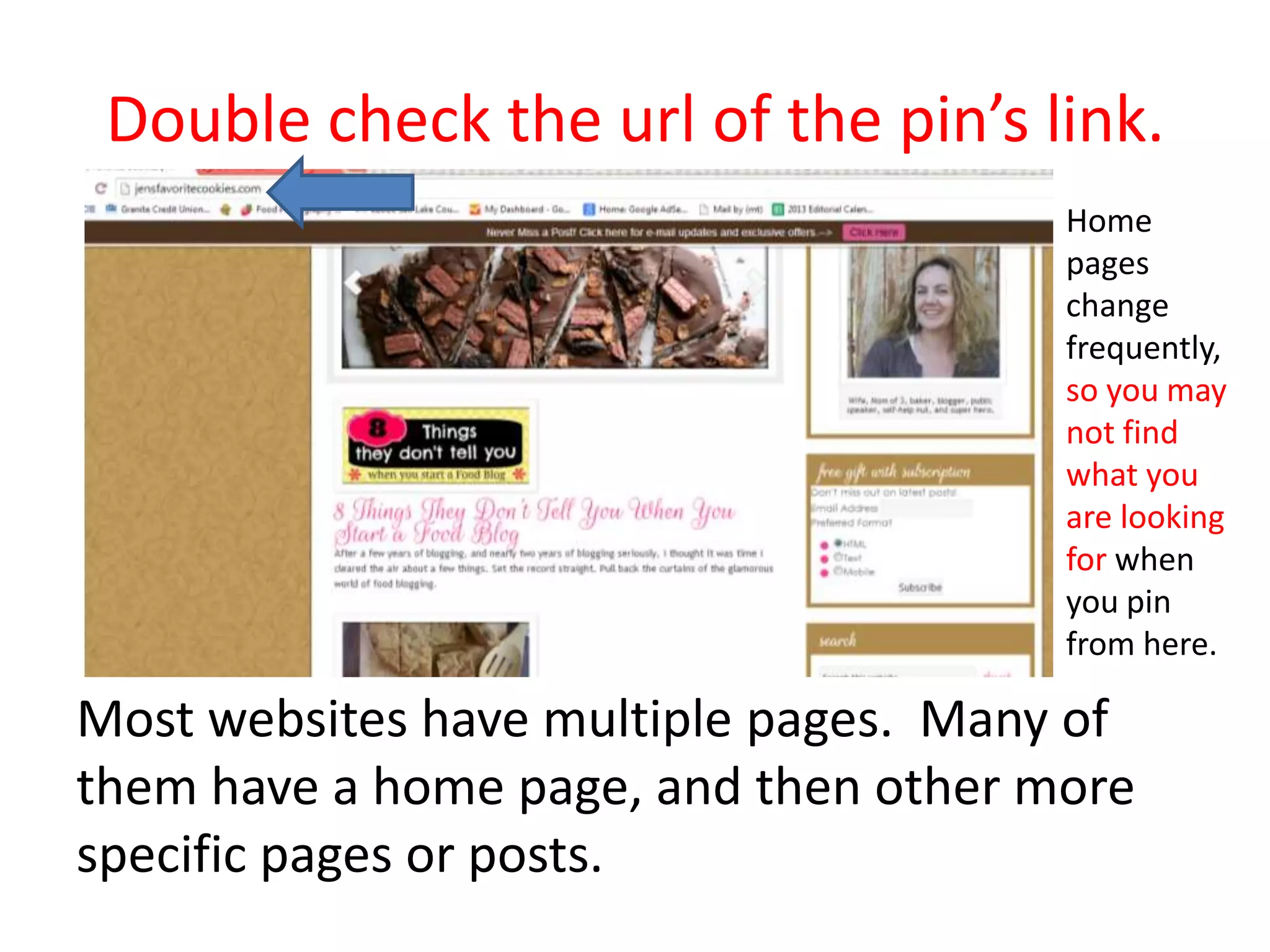 Double check the url of the pin’s link.
Most websites have multiple pages. Many of
them have a home page, and then other more
specific pages or posts.
Home
pages
change
frequently,
so you may
not find
what you
are looking
for when
you pin
from here.
 