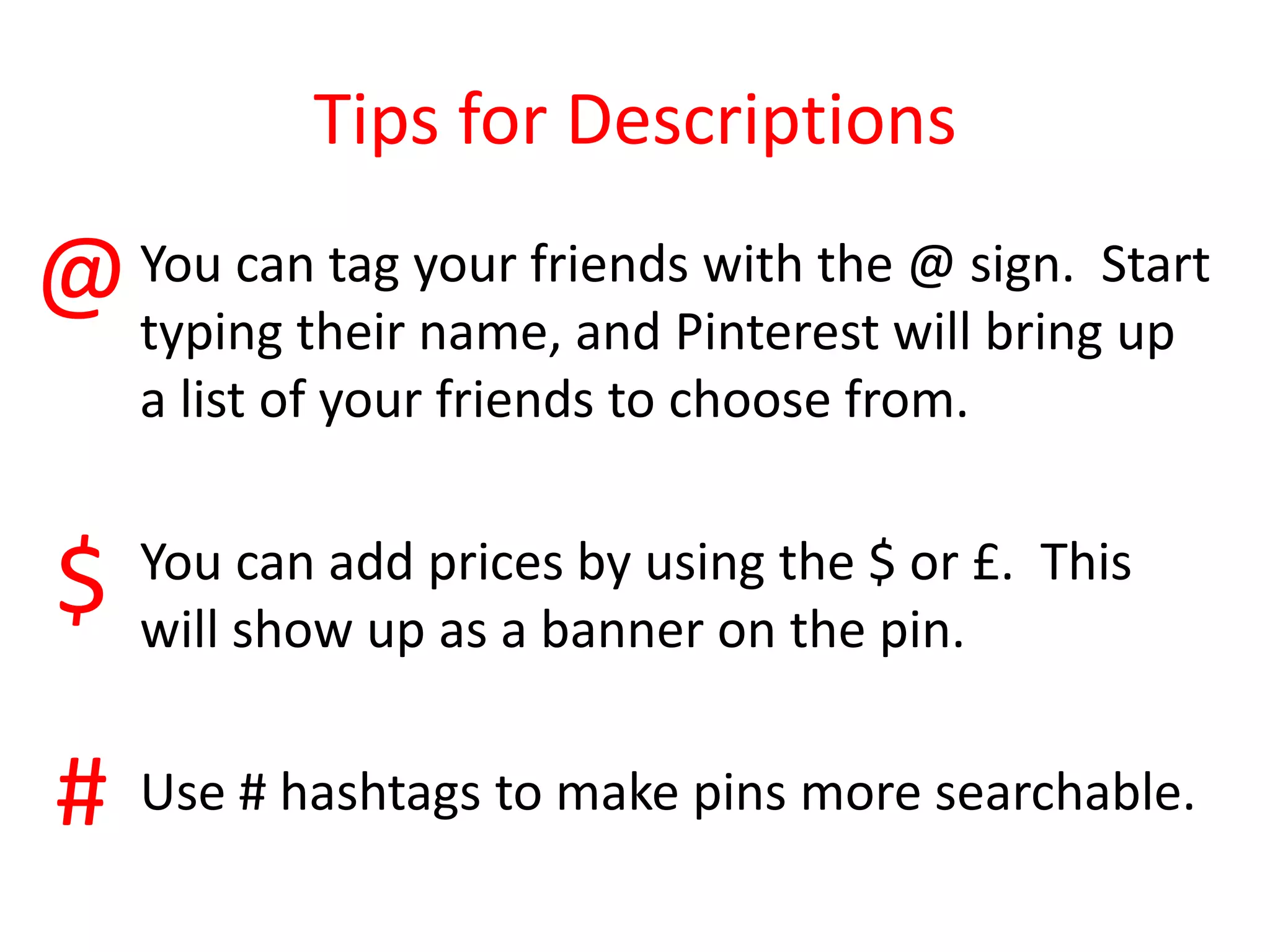 Tips for Descriptions
You can tag your friends with the @ sign. Start
typing their name, and Pinterest will bring up
a list of your friends to choose from.
You can add prices by using the $ or £. This
will show up as a banner on the pin.
Use # hashtags to make pins more searchable.
@
$
#
 
