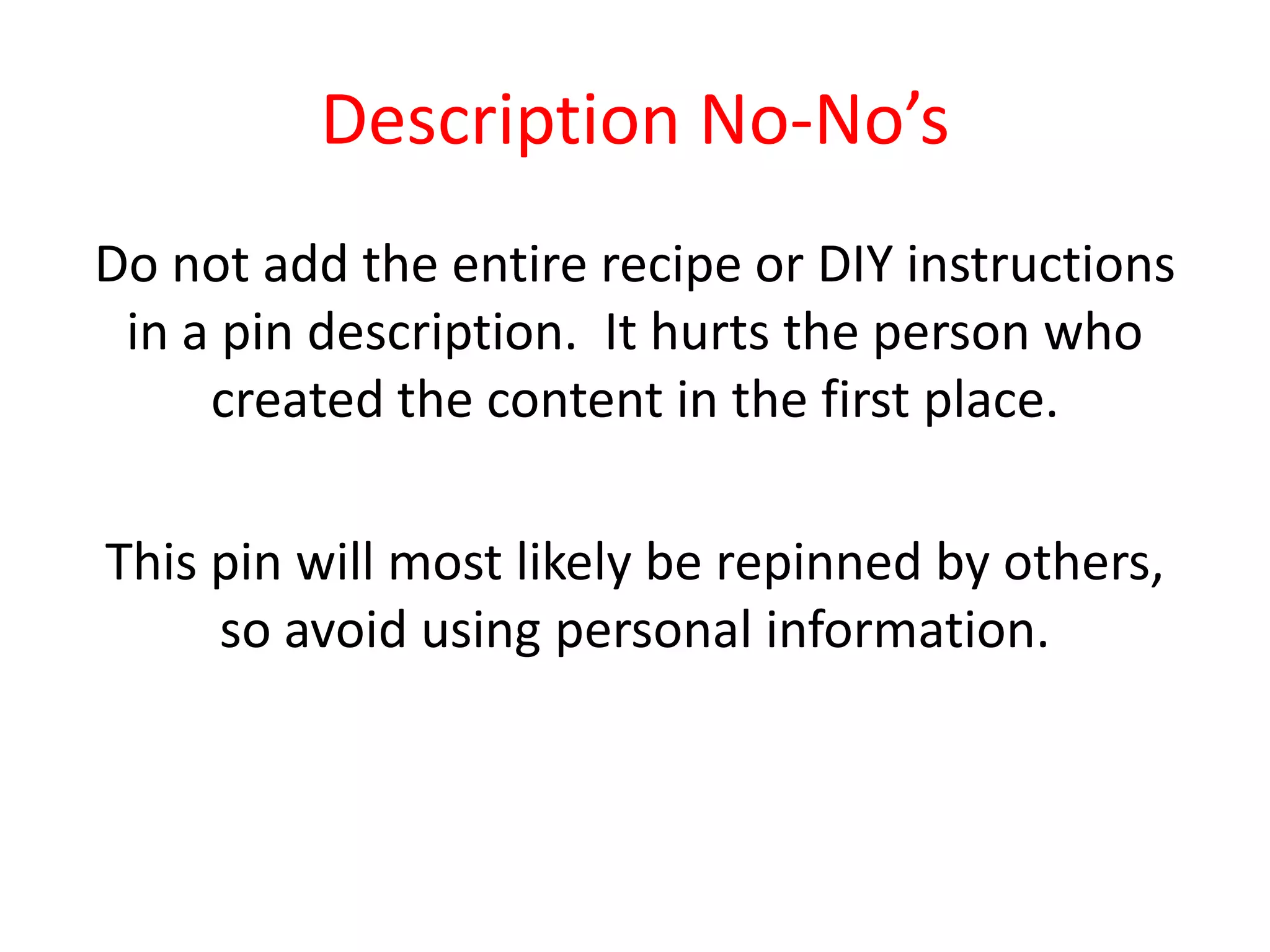 Description No-No’s
Do not add the entire recipe or DIY instructions
in a pin description. It hurts the person who
created the content in the first place.
This pin will most likely be repinned by others,
so avoid using personal information.
 