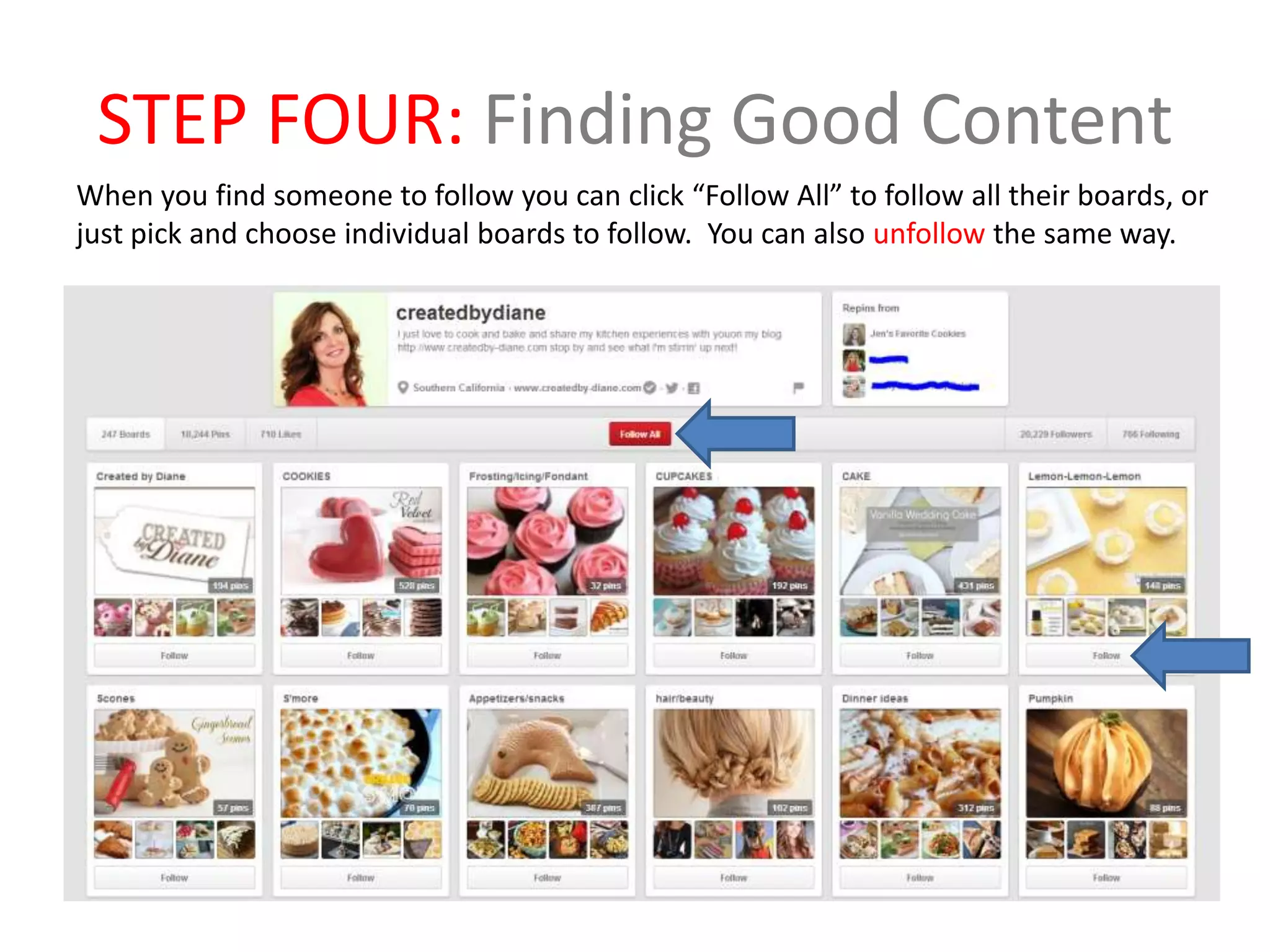 STEP FOUR: Finding Good Content
When you find someone to follow you can click “Follow All” to follow all their boards, or
just pick and choose individual boards to follow. You can also unfollow the same way.
 