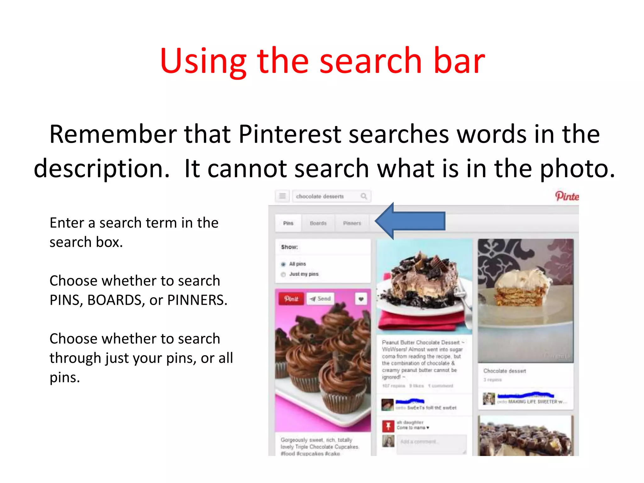 Using the search bar
Remember that Pinterest searches words in the
description. It cannot search what is in the photo.
Enter a search term in the
search box.
Choose whether to search
PINS, BOARDS, or PINNERS.
Choose whether to search
through just your pins, or all
pins.
 