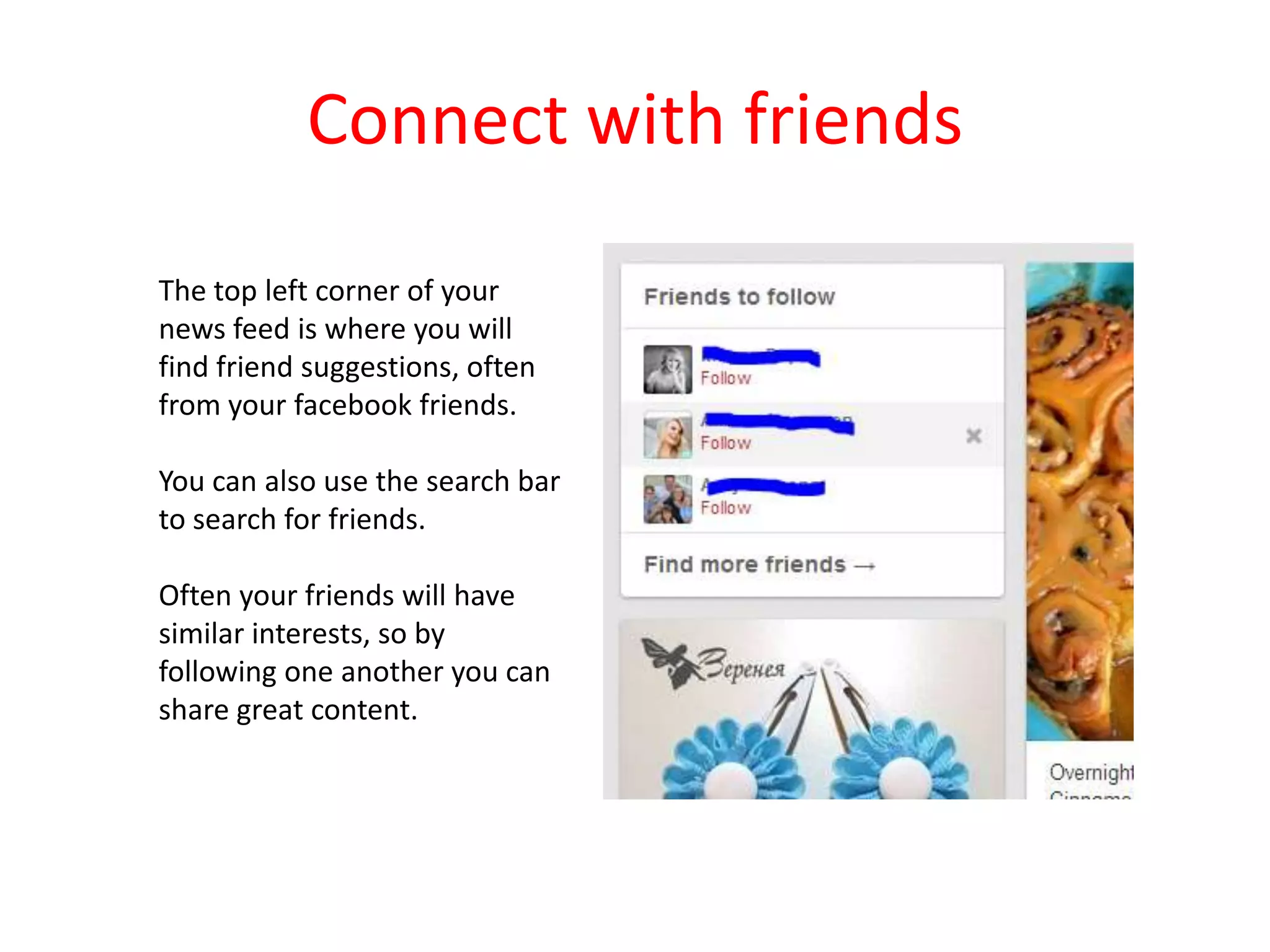 Connect with friends
The top left corner of your
news feed is where you will
find friend suggestions, often
from your facebook friends.
You can also use the search bar
to search for friends.
Often your friends will have
similar interests, so by
following one another you can
share great content.
 