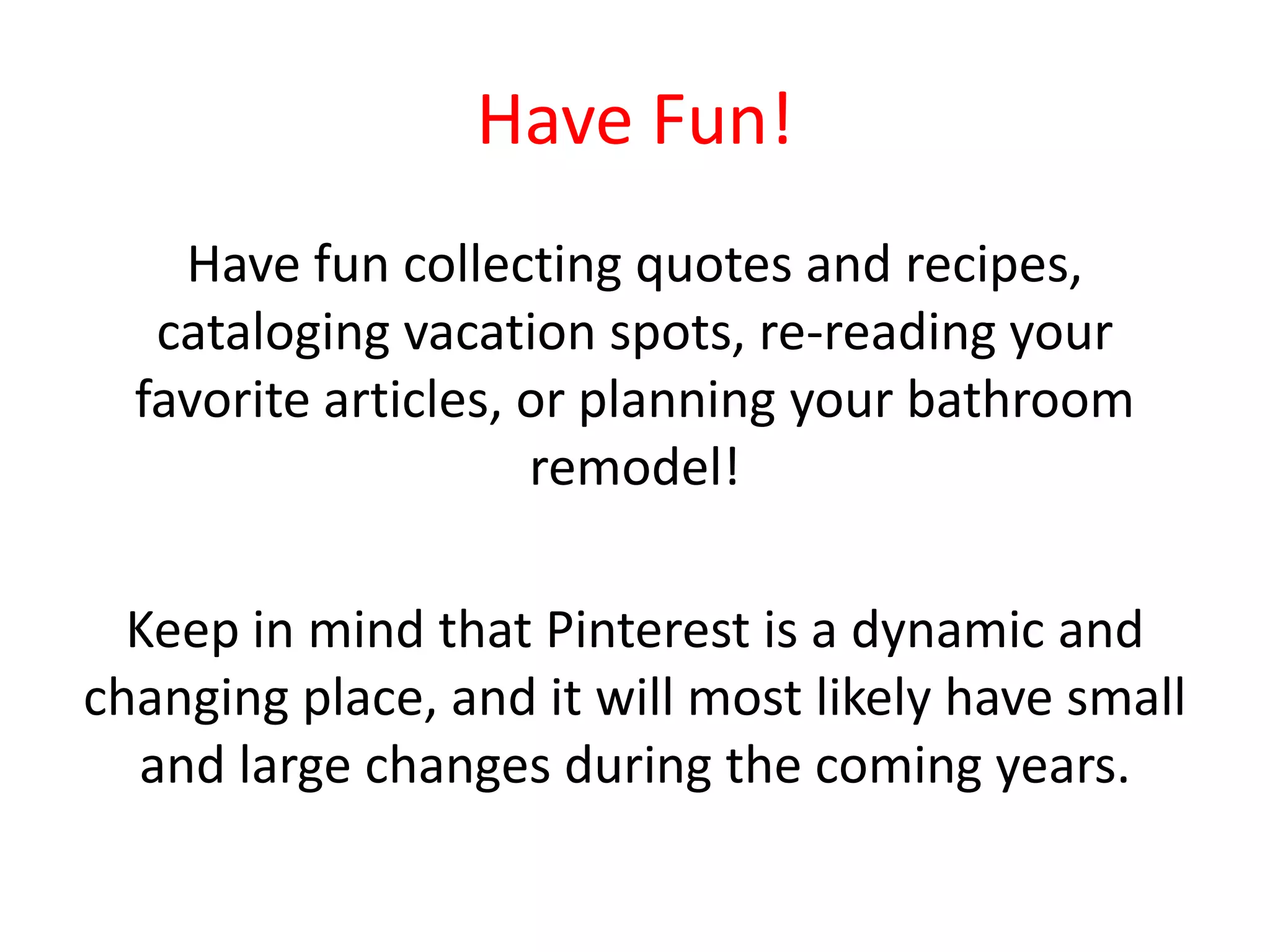 Have Fun!
Have fun collecting quotes and recipes,
cataloging vacation spots, re-reading your
favorite articles, or planning your bathroom
remodel!
Keep in mind that Pinterest is a dynamic and
changing place, and it will most likely have small
and large changes during the coming years.
 
