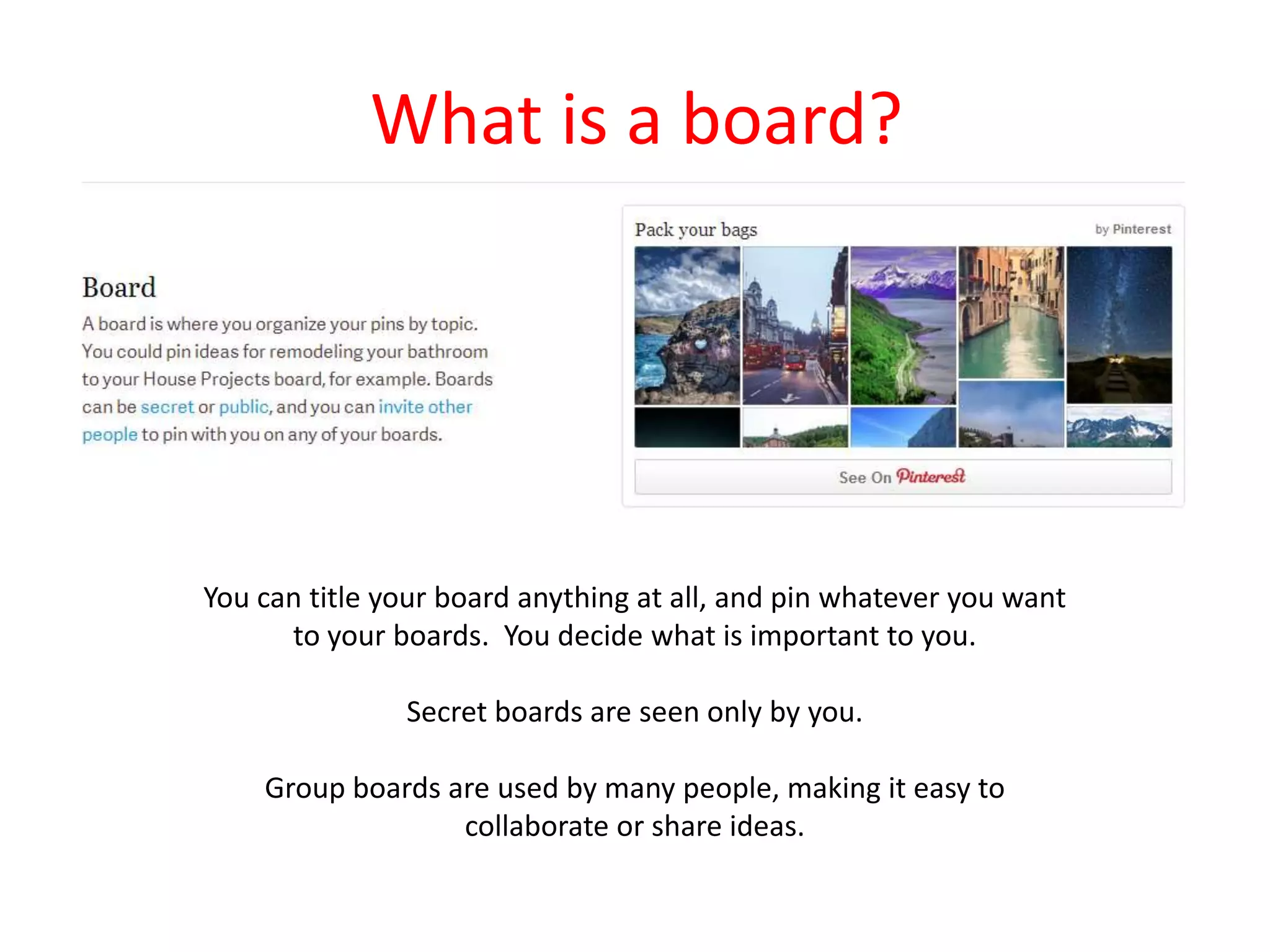 What is a board?
You can title your board anything at all, and pin whatever you want
to your boards. You decide what is important to you.
Secret boards are seen only by you.
Group boards are used by many people, making it easy to
collaborate or share ideas.
 