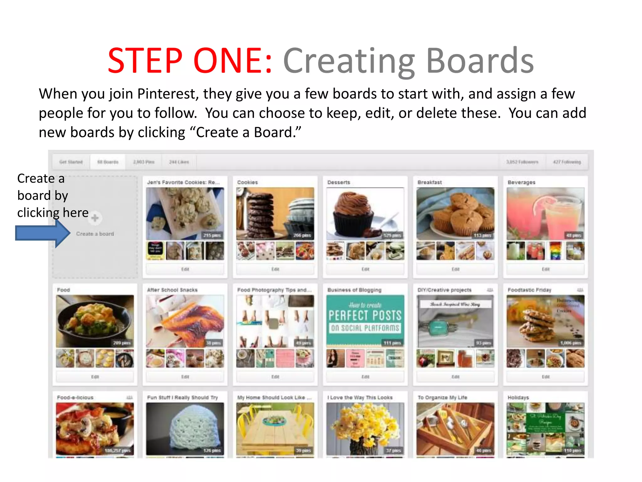 STEP ONE: Creating Boards
When you join Pinterest, they give you a few boards to start with, and assign a few
people for you to follow. You can choose to keep, edit, or delete these. You can add
new boards by clicking “Create a Board.”
Create a
board by
clicking here
 