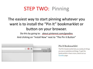 STEP TWO: Pinning
The easiest way to start pinning whatever you
want is to install the “Pin It” bookmarklet or
button on your browser.
Do this by going to: about.pinterest.com/goodies
And clicking on “Install Now” next to “The Pin It Button”
 