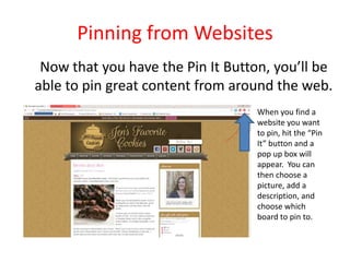 Pinning from Websites
Now that you have the Pin It Button, you’ll be
able to pin great content from around the web.
When you find a
website you want
to pin, hit the “Pin
It” button and a
pop up box will
appear. You can
then choose a
picture, add a
description, and
choose which
board to pin to.
 