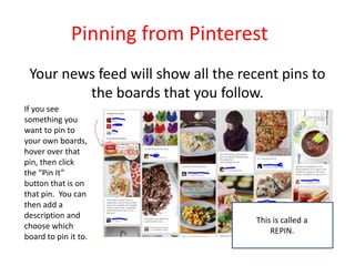 Pinning from Pinterest
Your news feed will show all the recent pins to
the boards that you follow.
If you see
something you
want to pin to
your own boards,
hover over that
pin, then click
the “Pin It”
button that is on
that pin. You can
then add a
description and
choose which
board to pin it to.
This is called a
REPIN.
 