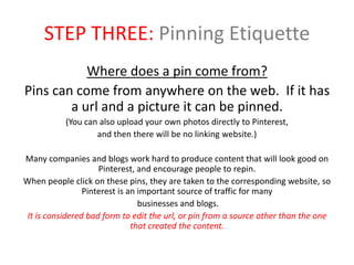 STEP THREE: Pinning Etiquette
Where does a pin come from?
Pins can come from anywhere on the web. If it has
a url and a picture it can be pinned.
(You can also upload your own photos directly to Pinterest,
and then there will be no linking website.)
Many companies and blogs work hard to produce content that will look good on
Pinterest, and encourage people to repin.
When people click on these pins, they are taken to the corresponding website, so
Pinterest is an important source of traffic for many
businesses and blogs.
It is considered bad form to edit the url, or pin from a source other than the one
that created the content.
 