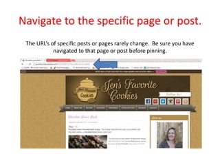 Navigate to the specific page or post.
The URL’s of specific posts or pages rarely change. Be sure you have
navigated to that page or post before pinning.
 