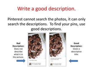 Write a good description.
Pinterest cannot search the photos, it can only
search the descriptions. To find your pins, use
good descriptions.
Bad
Description:
Does not
describe
what is in
the picture.
Good
Description:
Gives a
descriptive
title.
 