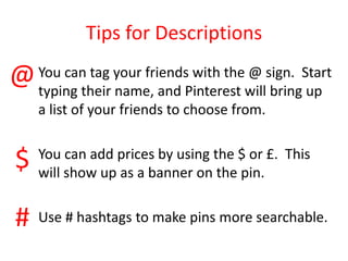 Tips for Descriptions
You can tag your friends with the @ sign. Start
typing their name, and Pinterest will bring up
a list of your friends to choose from.
You can add prices by using the $ or £. This
will show up as a banner on the pin.
Use # hashtags to make pins more searchable.
@
$
#
 