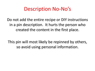 Description No-No’s
Do not add the entire recipe or DIY instructions
in a pin description. It hurts the person who
created the content in the first place.
This pin will most likely be repinned by others,
so avoid using personal information.
 