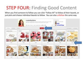 STEP FOUR: Finding Good Content
When you find someone to follow you can click “Follow All” to follow all their boards, or
just pick and choose individual boards to follow. You can also unfollow the same way.
 