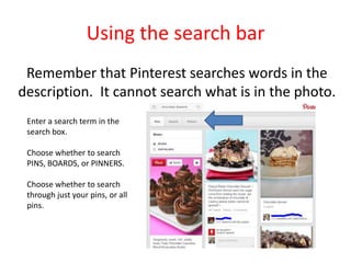 Using the search bar
Remember that Pinterest searches words in the
description. It cannot search what is in the photo.
Enter a search term in the
search box.
Choose whether to search
PINS, BOARDS, or PINNERS.
Choose whether to search
through just your pins, or all
pins.
 