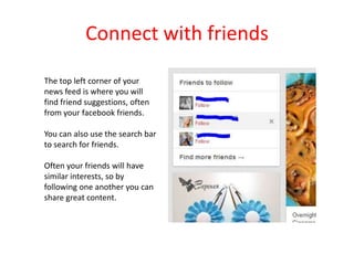 Connect with friends
The top left corner of your
news feed is where you will
find friend suggestions, often
from your facebook friends.
You can also use the search bar
to search for friends.
Often your friends will have
similar interests, so by
following one another you can
share great content.
 