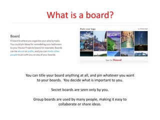 What is a board?
You can title your board anything at all, and pin whatever you want
to your boards. You decide what is important to you.
Secret boards are seen only by you.
Group boards are used by many people, making it easy to
collaborate or share ideas.
 