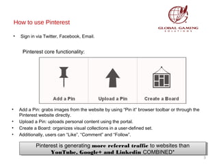 How to use Pinterest
•

Sign in via Twitter, Facebook, Email.

Pinterest core functionality:

•
•
•
•

Add a Pin: grabs images from the website by using “Pin it” browser toolbar or through the
Pinterest website directly.
Upload a Pin: uploads personal content using the portal.
Create a Board: organizes visual collections in a user-defined set.
Additionally, users can “Like”, “Comment” and “Follow”.

Pinterest is generating more referral traffic to websites than
Pinterest is generating more referral traffic to websites than
YouTube, Google+ and Linkedin COMBINED*
YouTube, Google+ and Linkedin COMBINED*

3

 