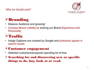 Why we should care?

Branding
• Massive Audience and growing!
• Increase Brand visibility by sharing our Brand Experience and
Personality

Traffic
• Image Captions are crawled by Google and pinboards appear in
search results

 Customer engagement
• Addicted customers/prospects spending lot of time

 Searching for and discovering new or specific
things to do, buy, look at or read.
5

 