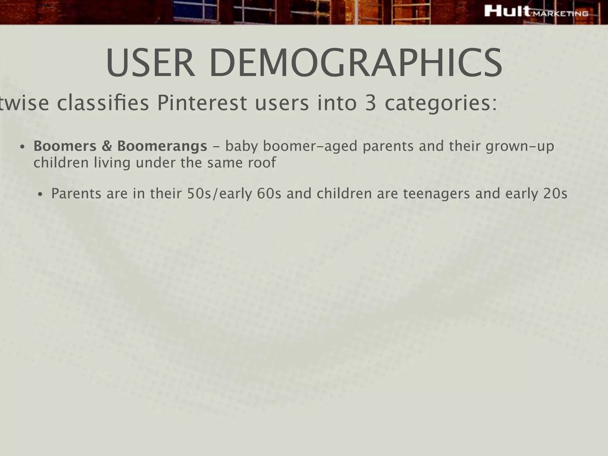 USER DEMOGRAPHICS
twise classiﬁes Pinterest users into 3 categories:
  •   Boomers & Boomerangs - baby boomer-aged parents and their grown-up
      children living under the same roof

      •   Parents are in their 50s/early 60s and children are teenagers and early 20s
 