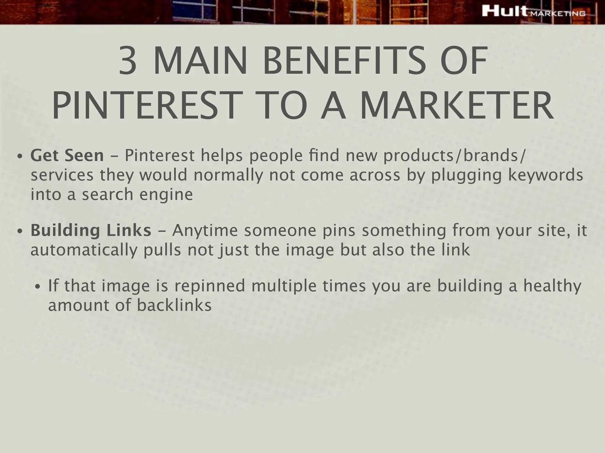 3 MAIN BENEFITS OF
        PINTEREST TO A MARKETER
•   Get Seen - Pinterest helps people ﬁnd new products/brands/
    services they would normally not come across by plugging keywords
    into a search engine

•   Building Links - Anytime someone pins something from your site, it
    automatically pulls not just the image but also the link

    •   If that image is repinned multiple times you are building a healthy
        amount of backlinks
 