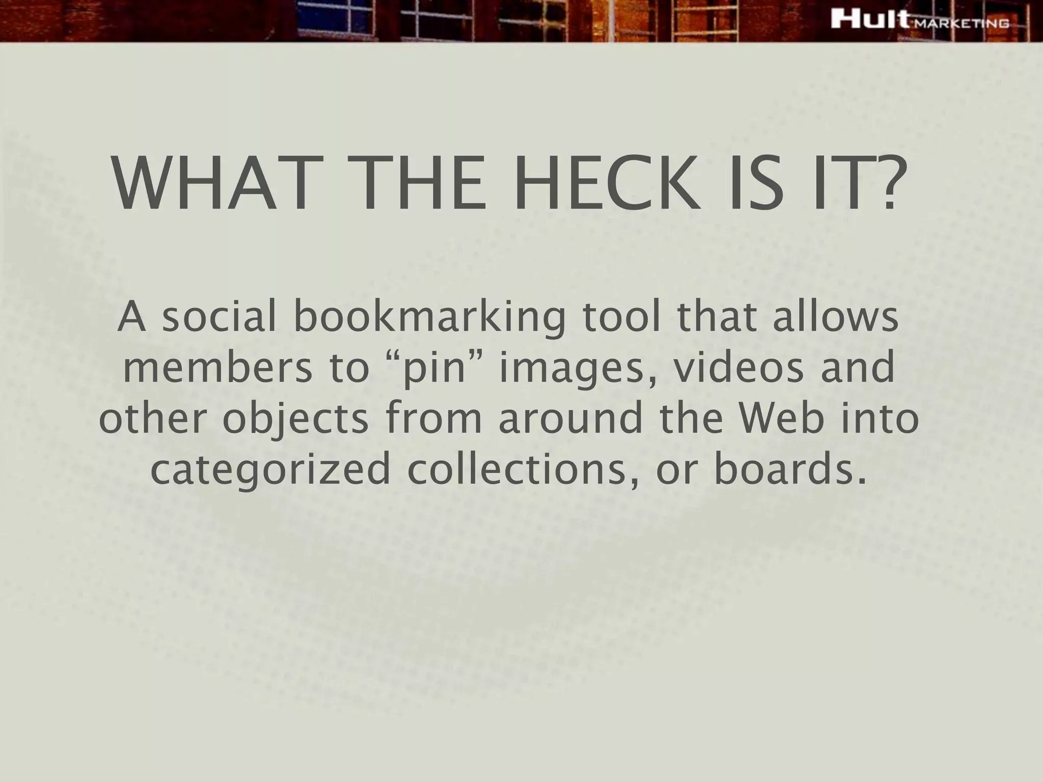 WHAT THE HECK IS IT?
 A social bookmarking tool that allows
 members to “pin” images, videos and
other objects from around the Web into
  categorized collections, or boards.
 