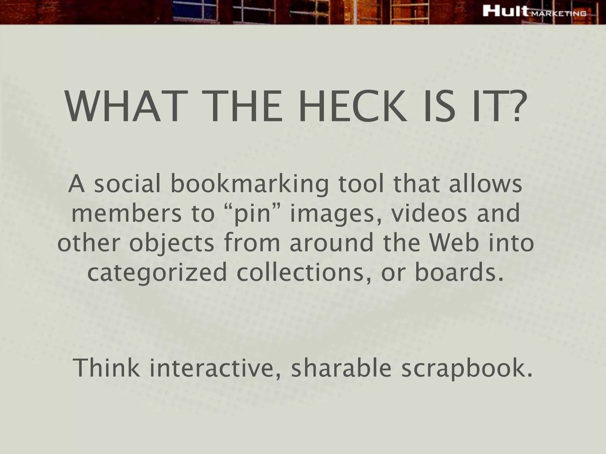 WHAT THE HECK IS IT?
 A social bookmarking tool that allows
 members to “pin” images, videos and
other objects from around the Web into
  categorized collections, or boards.


 Think interactive, sharable scrapbook.
 