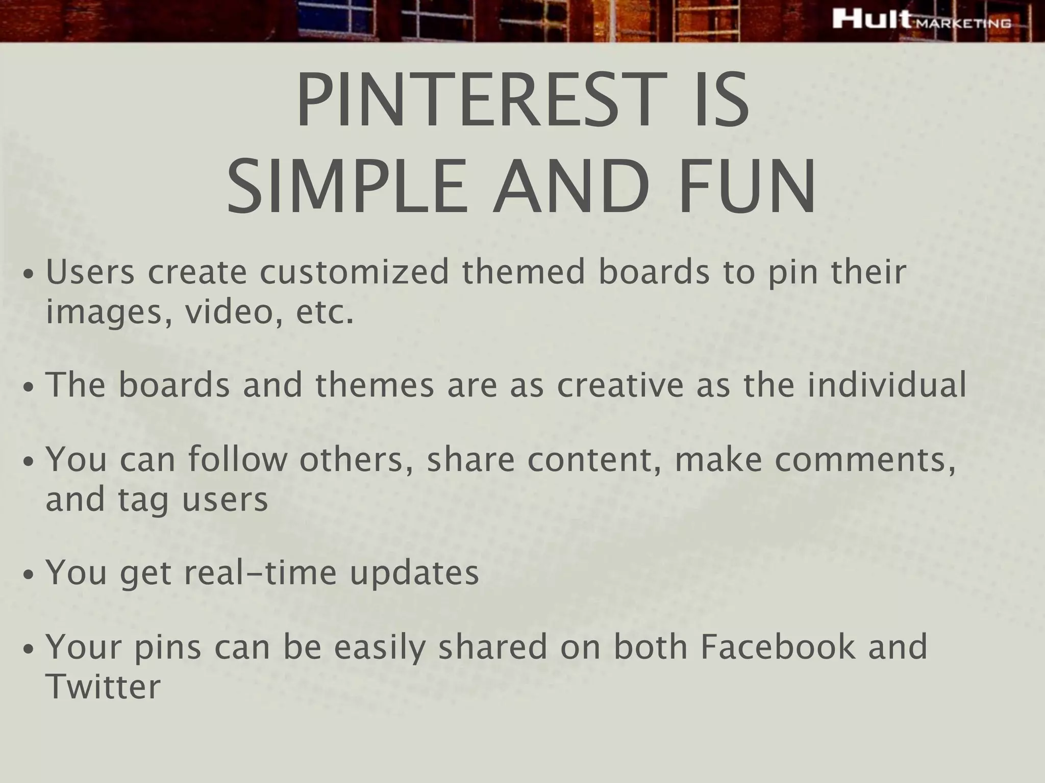 PINTEREST IS
              SIMPLE AND FUN
•   Users create customized themed boards to pin their
    images, video, etc.

•   The boards and themes are as creative as the individual

•   You can follow others, share content, make comments,
    and tag users

•   You get real-time updates

•   Your pins can be easily shared on both Facebook and
    Twitter
 