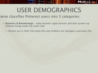 USER DEMOGRAPHICS
twise classiﬁes Pinterest users into 3 categories:
  •   Boomers & Boomerangs - baby boomer-aged parents and their grown-up
      children living under the same roof

      •   Parents are in their 50s/early 60s and children are teenagers and early 20s
 