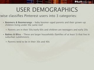 USER DEMOGRAPHICS
twise classiﬁes Pinterest users into 3 categories:
  •   Boomers & Boomerangs - baby boomer-aged parents and their grown-up
      children living under the same roof

      •   Parents are in their 50s/early 60s and children are teenagers and early 20s

  •   Babies & Bliss - These are larger households (families of at least 5) that live in
      suburban subdivisions

      •   Parents tend to be in their 30s and 40s
 