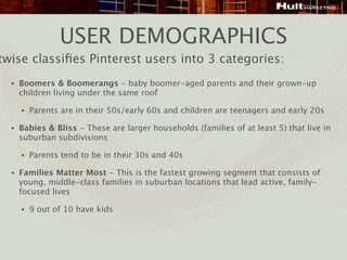 USER DEMOGRAPHICS
twise classiﬁes Pinterest users into 3 categories:
  •   Boomers & Boomerangs - baby boomer-aged parents and their grown-up
      children living under the same roof

      •   Parents are in their 50s/early 60s and children are teenagers and early 20s

  •   Babies & Bliss - These are larger households (families of at least 5) that live in
      suburban subdivisions

      •   Parents tend to be in their 30s and 40s

  •   Families Matter Most - This is the fastest growing segment that consists of
      young, middle-class families in suburban locations that lead active, family-
      focused lives

      •   9 out of 10 have kids
 