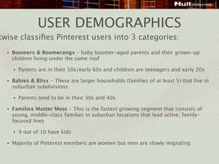 USER DEMOGRAPHICS
twise classiﬁes Pinterest users into 3 categories:
  •   Boomers & Boomerangs - baby boomer-aged parents and their grown-up
      children living under the same roof

      •   Parents are in their 50s/early 60s and children are teenagers and early 20s

  •   Babies & Bliss - These are larger households (families of at least 5) that live in
      suburban subdivisions

      •   Parents tend to be in their 30s and 40s

  •   Families Matter Most - This is the fastest growing segment that consists of
      young, middle-class families in suburban locations that lead active, family-
      focused lives

      •   9 out of 10 have kids

  •   Majority of Pinterest members are women but men are slowly migrating
 