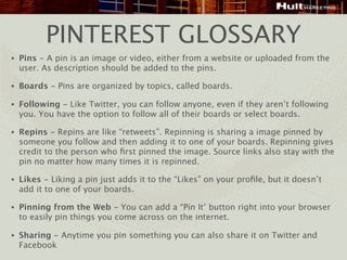 PINTEREST GLOSSARY
•   Pins - A pin is an image or video, either from a website or uploaded from the
    user. As description should be added to the pins.

•   Boards - Pins are organized by topics, called boards.

•   Following - Like Twitter, you can follow anyone, even if they aren’t following
    you. You have the option to follow all of their boards or select boards.

•   Repins - Repins are like “retweets”. Repinning is sharing a image pinned by
    someone you follow and then adding it to one of your boards. Repinning gives
    credit to the person who ﬁrst pinned the image. Source links also stay with the
    pin no matter how many times it is repinned.

•   Likes - Liking a pin just adds it to the “Likes” on your proﬁle, but it doesn’t
    add it to one of your boards.

•   Pinning from the Web - You can add a “Pin It’ button right into your browser
    to easily pin things you come across on the internet.

•   Sharing - Anytime you pin something you can also share it on Twitter and
    Facebook
 