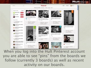 When you log into the Hult Pinterest account
you are able to see “pins” from the boards we
 follow (currently 3 boards) as well as recent
            activity on our boards.
 