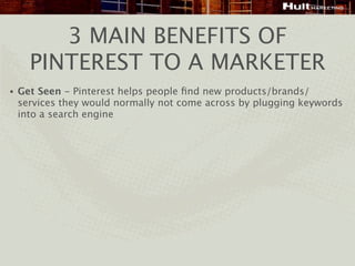 3 MAIN BENEFITS OF
      PINTEREST TO A MARKETER
•   Get Seen - Pinterest helps people ﬁnd new products/brands/
    services they would normally not come across by plugging keywords
    into a search engine
 