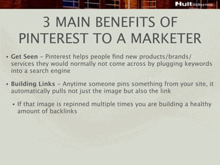 3 MAIN BENEFITS OF
        PINTEREST TO A MARKETER
•   Get Seen - Pinterest helps people ﬁnd new products/brands/
    services they would normally not come across by plugging keywords
    into a search engine

•   Building Links - Anytime someone pins something from your site, it
    automatically pulls not just the image but also the link

    •   If that image is repinned multiple times you are building a healthy
        amount of backlinks
 
