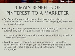3 MAIN BENEFITS OF
        PINTEREST TO A MARKETER
•   Get Seen - Pinterest helps people ﬁnd new products/brands/
    services they would normally not come across by plugging keywords
    into a search engine

•   Building Links - Anytime someone pins something from your site, it
    automatically pulls not just the image but also the link

    •   If that image is repinned multiple times you are building a healthy
        amount of backlinks

•   Brand Advocacy - If people love your product, service and/or
    boards they will not only pin your stuff they might dedicate a board
    to your stuff (I have a board dedicated to Skinny Girl Products -
    don’t judge)
 