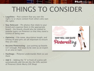 THINGS TO CONSIDER
•   Legalities - Post content that you own the
    rights to or share content from others who own
    the rights

•   Stay Relevant - Pin photos that relate to your
    brand and organize them in the appropriate
    board - the boards should also be related to
    popular topics on Pinterest so that they stand a
    chance of being seen

•   Optimize - File name, description length, and
    linking of your pins are all important to ensure
    they are seen

•   Become Pinteresting - Just putting up boards
    isn’t enough, ﬁnd ways to be seen as an expert
    in an area or topic

•   Hashtags - Pinterest understands them so use
    them

•   Add $ - Adding the “$” in front of a price will
    automatically add the pin the the Gifts section
    of Pinterest (think Mercy Gift Shop)
 